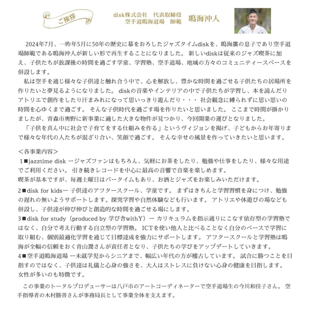 diskの事業内容紹介
●空間①空手教室：幼児から大人まで対象の、空手教室　
●空間②学習・創作スペース：学校帰りの子どもたちの「預かり」と、主に中高生向けの「学習塾」
●空間③ジャズ喫茶：音楽を聴きながらゆったり過ごせる場所　
※機能②と③のスペースは緩やかに融合。
※③はこれまでに別の場所で50年以上の営業経験あり、今回新たに生まれ変わります。
※学び舎withYは②と③をプロデュースします。